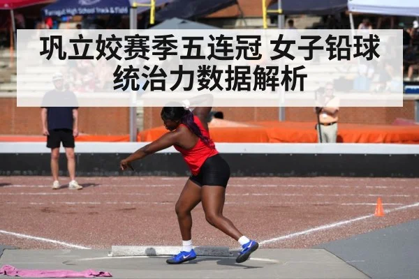 巩立姣赛季五连冠 女子铅球统治力数据解析